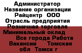 Администратор › Название организации ­ Райцентр, ООО › Отрасль предприятия ­ Розничная торговля › Минимальный оклад ­ 23 000 - Все города Работа » Вакансии   . Томская обл.,Томск г.